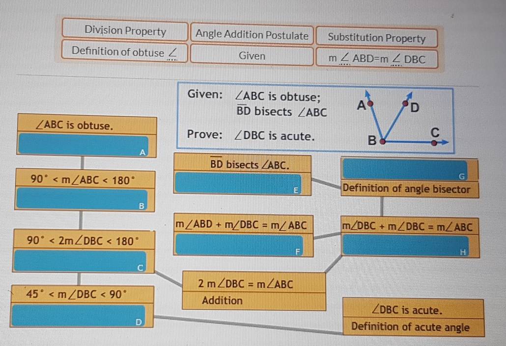 Division Property Angle Addition Postulate Substitution Property 
Definition of obtuse / Given m∠ ABD=m∠ DBC
Given: ∠ ABC is obtuse;
overline BD bisects ∠ ABC
∠ ABC is obtuse. 
Prove: ∠ DBC is acute.
overline BD bisects ∠ ABC.
90° <180°
G 
E Definition of angle bisector 
B
m∠ ABD+m∠ DBC=m∠ ABC m∠ DBC+m∠ DBC=m∠ ABC
90°<2m∠ DBC<180°
2m∠ DBC=m∠ ABC
45° <90°
Addition
∠ DBC is acute. 
Definition of acute angle