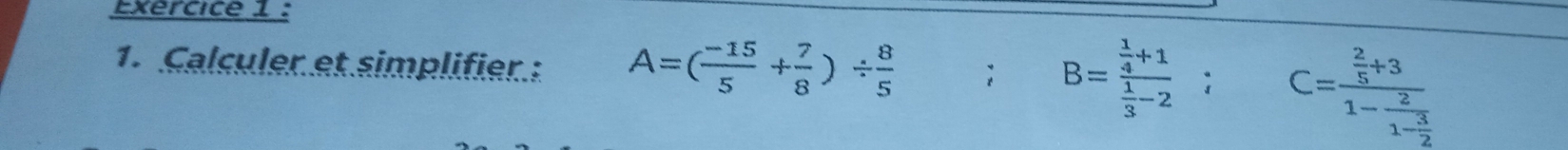 Exércice 1 : 
1. Calculer et simplifier: A=( (-15)/5 + 7/8 )/  8/5 ; □  B=frac  1/4 +1 1/3 -2; C=frac  2/5 +31-frac 21- 3/2 