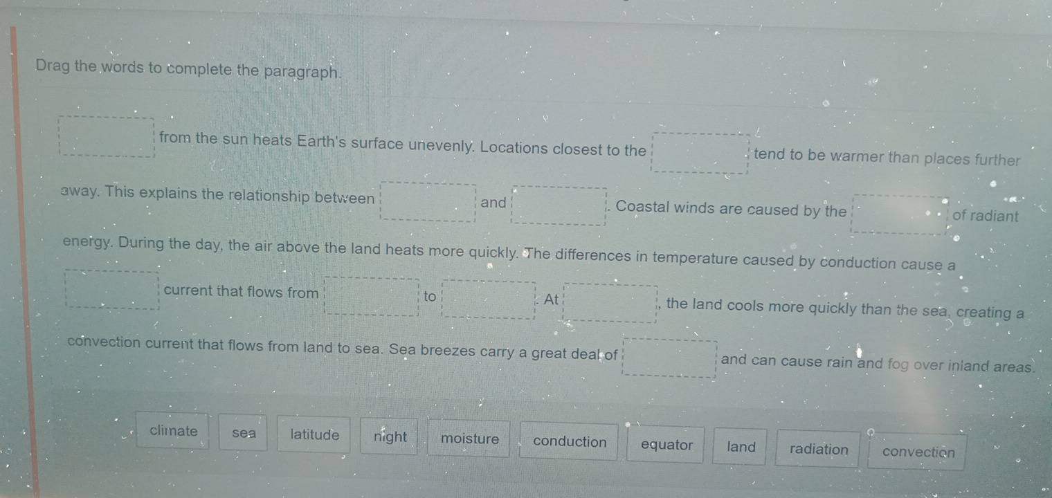 Drag the words to complete the paragraph.
□° from the sun heats Earth's surface unevenly. Locations closest to the □ tend to be warmer than places further 
away. This explains the relationship between  1/2 (CD_1^2 and frac ^circ  Coastal winds are caused by the □° of radiant
energy. During the day, the air above the land heats more quickly. The differences in temperature caused by conduction cause a
= □ /□   current that flows from  1/2  to =□° At □ the land cools more quickly than the sea, creating a
convection current that flows from land to sea. Sea breezes carry a great deal of r= □ /□°  ^^circ  and can cause rain and fog over inland areas.
climate sea latitude night moisture conduction equator land radiation convection