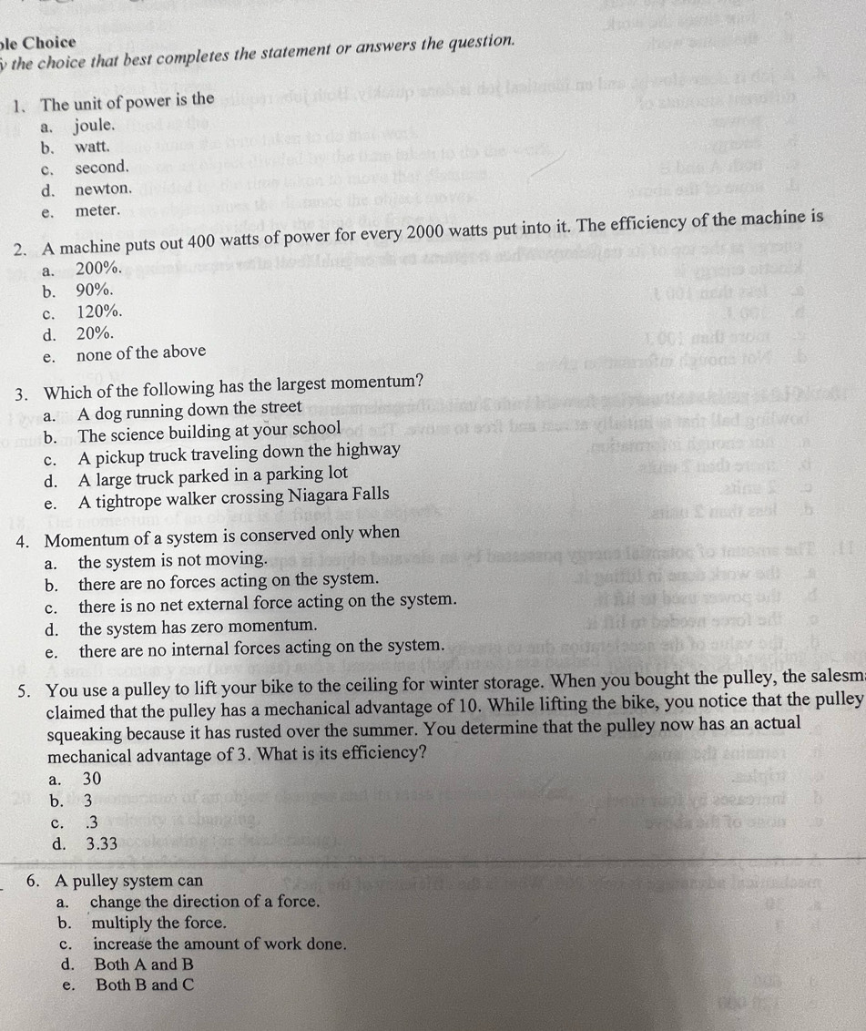 le Choice
the choice that best completes the statement or answers the question.
1、 The unit of power is the
a. joule.
b. watt.
c. second.
d. newton.
e. meter.
2. A machine puts out 400 watts of power for every 2000 watts put into it. The efficiency of the machine is
a. 200%.
b. 90%.
c. 120%.
d. 20%.
e. none of the above
3. Which of the following has the largest momentum?
a. A dog running down the street
b. The science building at your school
c. A pickup truck traveling down the highway
d. A large truck parked in a parking lot
e. A tightrope walker crossing Niagara Falls
4. Momentum of a system is conserved only when
a. the system is not moving.
b. there are no forces acting on the system.
c. there is no net external force acting on the system.
d. the system has zero momentum.
e. there are no internal forces acting on the system.
5. You use a pulley to lift your bike to the ceiling for winter storage. When you bought the pulley, the salesm
claimed that the pulley has a mechanical advantage of 10. While lifting the bike, you notice that the pulley
squeaking because it has rusted over the summer. You determine that the pulley now has an actual
mechanical advantage of 3. What is its efficiency?
a. 30
b. 3
c. . 3
d. 3.33
6. A pulley system can
a. change the direction of a force.
b. multiply the force.
c. increase the amount of work done.
d. Both A and B
e. Both B and C