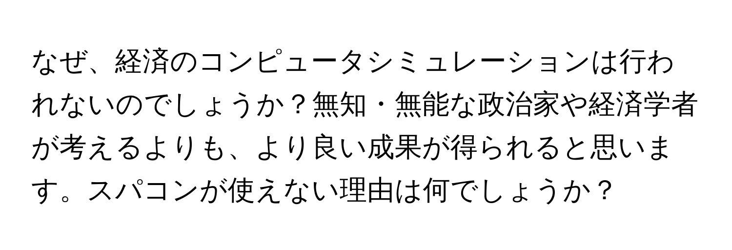 なぜ、経済のコンピュータシミュレーションは行われないのでしょうか？無知・無能な政治家や経済学者が考えるよりも、より良い成果が得られると思います。スパコンが使えない理由は何でしょうか？