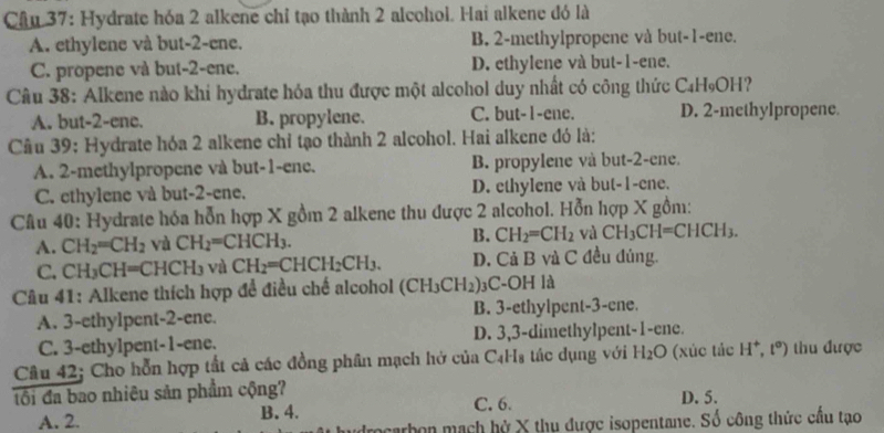 Hydrate hóa 2 alkene chỉ tạo thành 2 alcohol. Hai alkene đó là
A. ethylene và but-2-ene. B. 2-methylpropene và but-1-ene.
C. propene và but-2-ene. D. ethylene và but-1-ene.
Câu 38: Alkene nào khi hydrate hóa thu được một alcohol duy nhất có công thức C₄H₉OH?
A. but-2-ene. B. propylene. C. but-1-ene. D. 2-methylpropene.
Cầu 39: Hydrate hóa 2 alkene chỉ tạo thành 2 alcohol. Hai alkene đó là:
A. 2-methylpropene và but-1-ene. B. propylene và but-2-ene.
C. ethylene và but-2-ene. D. ethylene và but-1-ene.
Câu 40: Hydrate hóa hỗn hợp X gồm 2 alkene thu được 2 alcohol. Hỗn hợp X gồm:
A. CH_2=CH_2 và CH_2=CHCH_3. B. CH_2=CH_2 và CH_3CH=CHCH_3.
C. CH_3CH=CHCH_3 và CH_2=CHCH_2CH_3. D. Cả B và C đều đủng.
Cu 41: Alkene thích hợp để điều chế alcohol (CH_3CH_2) )3C-OH là
A. 3-ethylpent-2-ene. B. 3-ethylpent-3-ene.
C. 3-ethylpent-1-ene. D. 3,3-dimethylpent-1-ene.
Câu 42; Cho hỗn hợp tắt cả các đồng phân mạch hở của C₄H₃ tác dụng với H_2O (xúc tác H^+,t^0) thu được
tôi đa bao nhiêu sản phẩm cộng? C. 6. D. 5.
A. 2. B. 4.
ocarbon mạch hở X thụ được isopentane. Số công thức cầu tạo