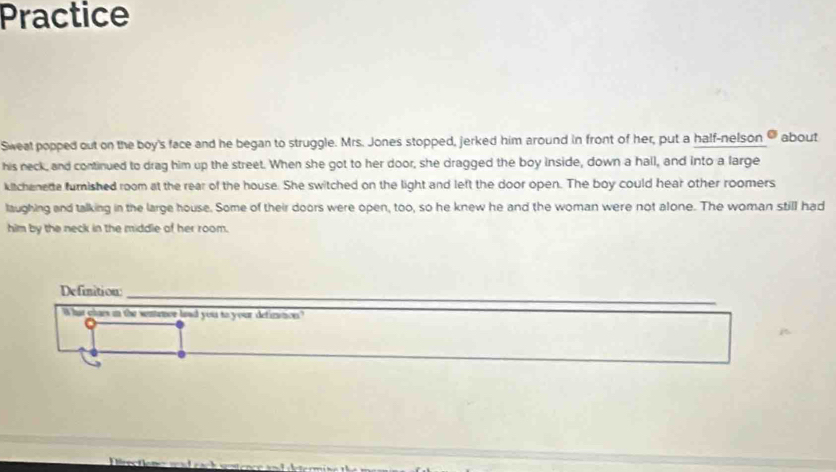 Practice 
Sweat popped out on the boy's face and he began to struggle. Mrs. Jones stopped, jerked him around in front of her, put a half-nelson about 
his neck, and continued to drag him up the street. When she got to her door, she dragged the boy inside, down a hall, and into a large 
kitchenede furnished room at the rear of the house. She switched on the light and left the door open. The boy could hear other roomers 
laughing and talking in the large house. Some of their doors were open, too, so he knew he and the woman were not alone. The woman still had 
him by the neck in the middle of her room. 
__ 
Definition:_ 
What glaes in the sentence had you to your defintion?