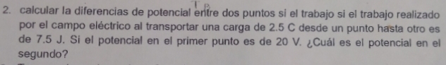 calcular la diferencias de potencial entre dos puntos si el trabajo si el trabajo realizado 
por el campo eléctrico al transportar una carga de 2.5 C desde un punto hasta otro es 
de 7.5 J. Si el potencial en el primer punto es de 20 V. ¿Cuál es el potencial en el 
segundo?