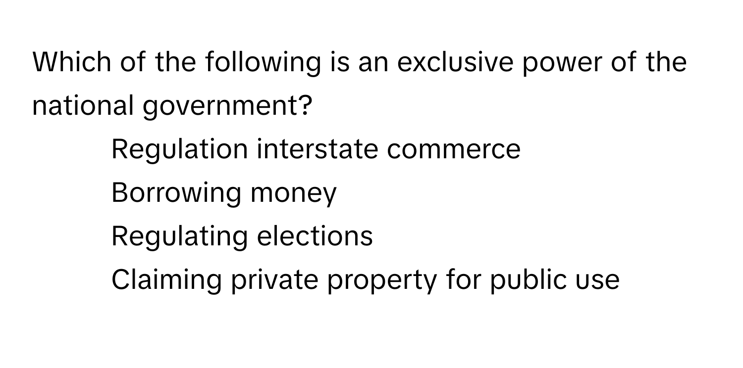 Which of the following is an exclusive power of the national government?

1) Regulation interstate commerce 
2) Borrowing money 
3) Regulating elections 
4) Claiming private property for public use