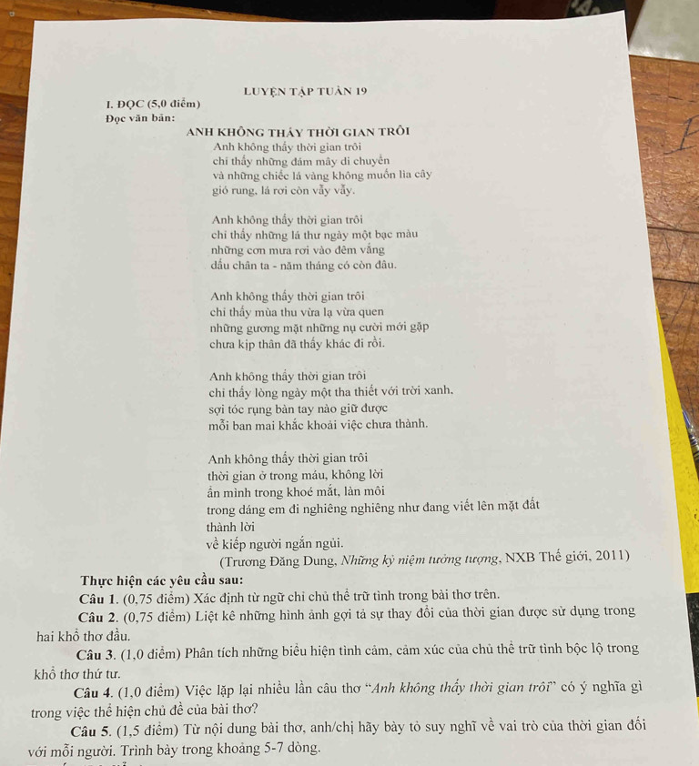 luyện tập tuân 19
I. ĐQC (5,0 điểm)
Đọc văn bản:
anh không tháy thời gian trôi
Anh không thấy thời gian trôi
chi thấy những đám mây di chuyển
và những chiếc lá vàng không muốn lia cây
gió rung, lá rơi còn vẫy vẫy.
Anh không thấy thời gian trôi
chỉ thấy những lá thư ngày một bạc màu
những cơn mưa rơi vào đêm vắng
đầu chân ta - năm tháng có còn đâu.
Anh không thấy thời gian trôi
chi thấy mùa thu vừa lạ vừa quen
những gương mặt những nụ cười mới gặp
chưa kịp thân đã thấy khác đi rồi.
Anh không thầy thời gian trôi
chi thấy lòng ngày một tha thiết với trời xanh.
sợi tóc rụng bàn tay nào giữ được
mỗi ban mai khắc khoải việc chưa thành.
Anh không thấy thời gian trôi
thời gian ở trong máu, không lời
ần mình trong khoé mắt, làn môi
trong dáng em đi nghiêng nghiêng như đang viết lên mặt đất
thành lời
về kiếp người ngắn ngủi.
(Trương Đăng Dung, Những kỷ niệm tưởng tượng, NXB Thế giới, 2011)
Thực hiện các yêu cầu sau:
Câu 1. (0,75 điểm) Xác định từ ngữ chỉ chủ thể trữ tình trong bài thơ trên.
Câu 2. (0,75 điểm) Liệt kê những hình ảnh gợi tả sự thay đổi của thời gian được sử dụng trong
hai khồ thơ đầu.
Câu 3. (1,0 điểm) Phân tích những biểu hiện tình cảm, cảm xúc của chủ thể trữ tình bộc lộ trong
khổ thơ thứ tư.
Câu 4. (1,0 điểm) Việc lặp lại nhiều lần câu thơ “Anh không thấy thời gian trôi” có ý nghĩa gì
trong việc thể hiện chủ đề của bài thơ?
Câu 5. (1,5 điểm) Từ nội dung bài thơ, anh/chị hãy bày tỏ suy nghĩ về vai trò của thời gian đối
với mỗi người. Trình bảy trong khoảng 5-7 dòng.