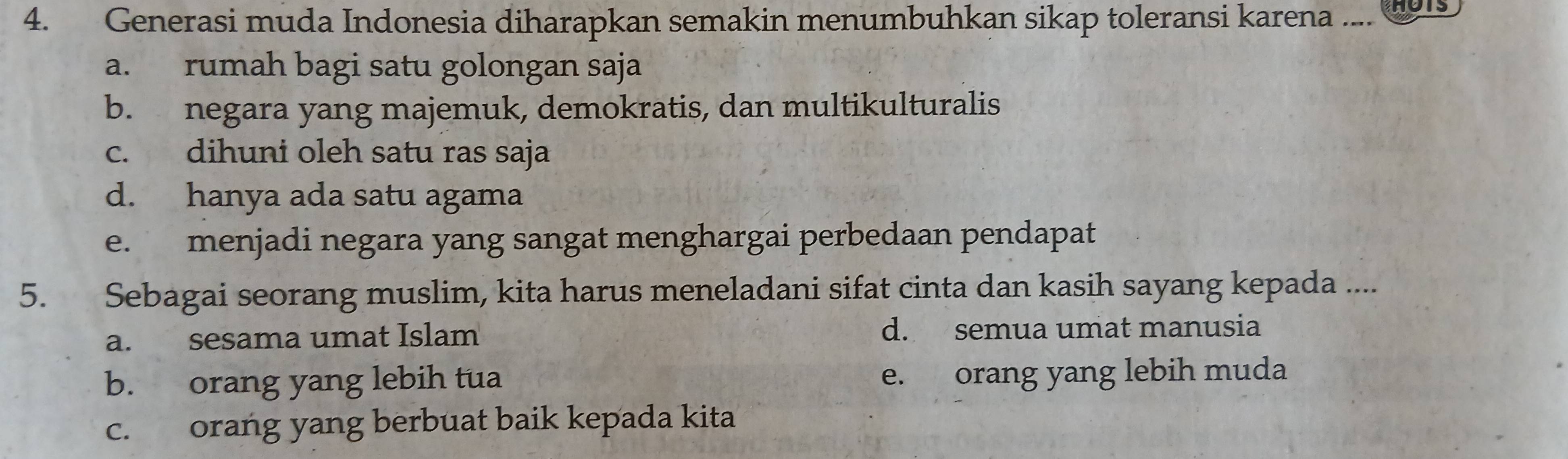 Generasi muda Indonesia diharapkan semakin menumbuhkan sikap toleransi karena .... wots
a. rumah bagi satu golongan saja
b. negara yang majemuk, demokratis, dan multikulturalis
c. dihuni oleh satu ras saja
d. hanya ada satu agama
e. menjadi negara yang sangat menghargai perbedaan pendapat
5. Sebagai seorang muslim, kita harus meneladani sifat cinta dan kasih sayang kepada ....
a. sesama umat Islam d. semua umat manusia
b. orang yang lebih tua e. orang yang lebih muda
c. orang yang berbuat baik kepada kita