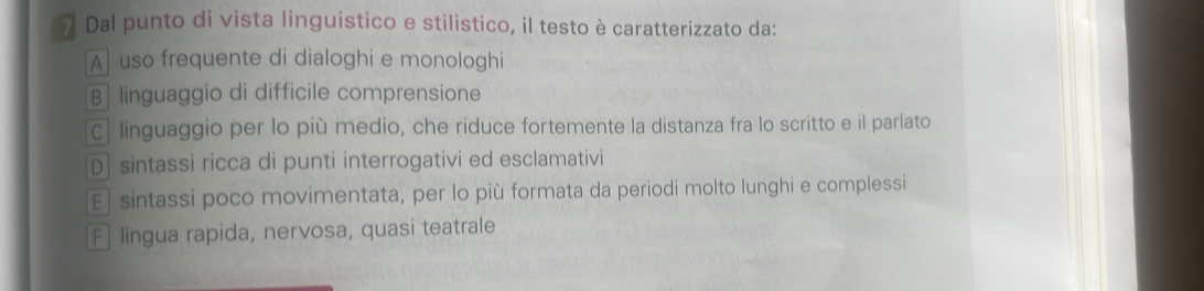 Dal punto di vista linguistico e stilistico, il testo è caratterizzato da:
A uso frequente di dialoghi e monologhi
B] linguaggio di difficile comprensione
C| linguaggio per lo più medio, che riduce fortemente la distanza fra lo scritto e il parlato
D] sintassi ricca di punti interrogativi ed esclamativi
E] sintassi poco movimentata, per lo più formata da periodi molto lunghi e complessi
F lingua rapida, nervosa, quasi teatrale