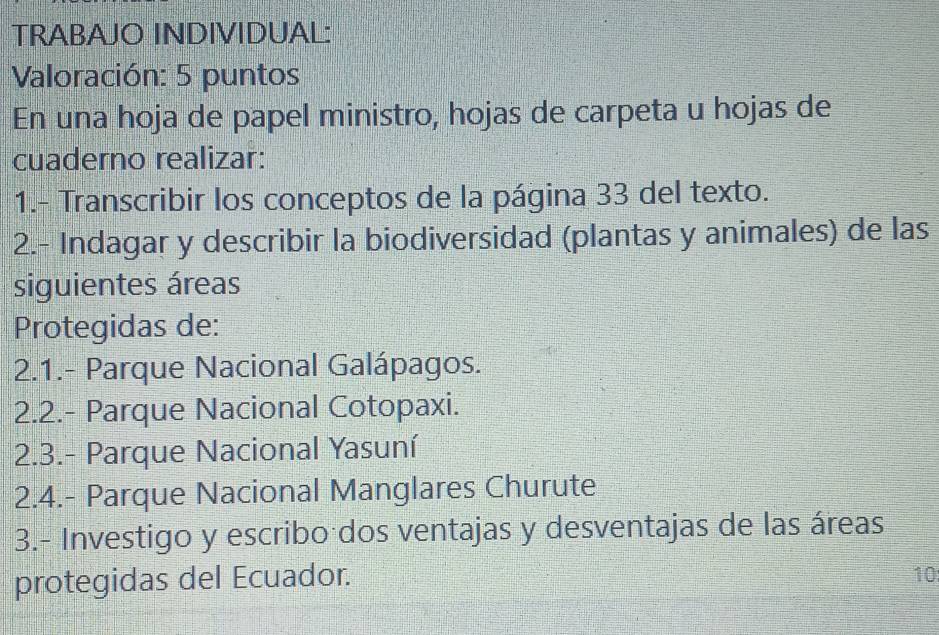 TRABAJO INDIVIDUAL: 
Valoración: 5 puntos 
En una hoja de papel ministro, hojas de carpeta u hojas de 
cuaderno realizar: 
1.- Transcribir los conceptos de la página 33 del texto. 
2.- Indagar y describir la biodiversidad (plantas y animales) de las 
siguientes áreas 
Protegidas de: 
2.1.- Parque Nacional Galápagos. 
2.2.- Parque Nacional Cotopaxi. 
2.3.- Parque Nacional Yasuní 
2.4.- Parque Nacional Manglares Churute 
3.- Investigo y escribo dos ventajas y desventajas de las áreas 
protegidas del Ecuador. 
10