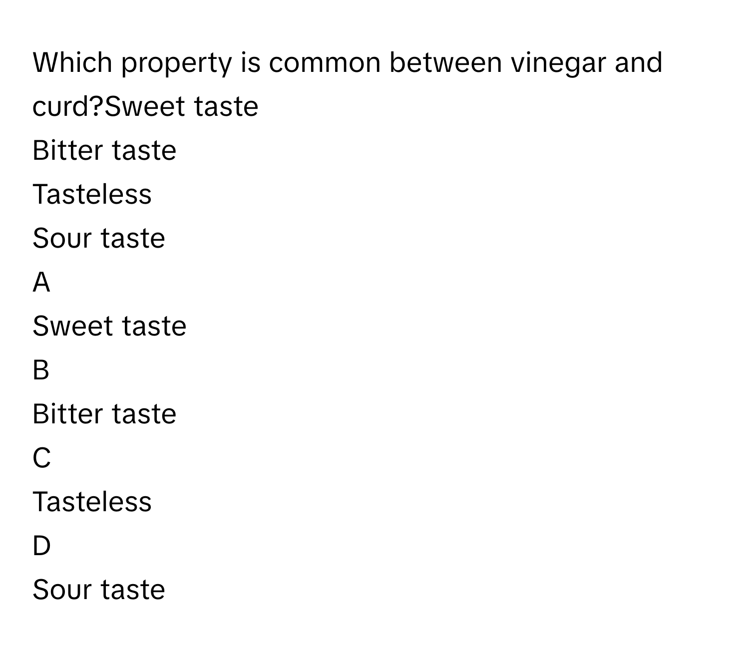 Which property is common between vinegar and curd?Sweet taste
Bitter taste
Tasteless
Sour taste

A  
Sweet taste 


B  
Bitter taste 


C  
Tasteless 


D  
Sour taste