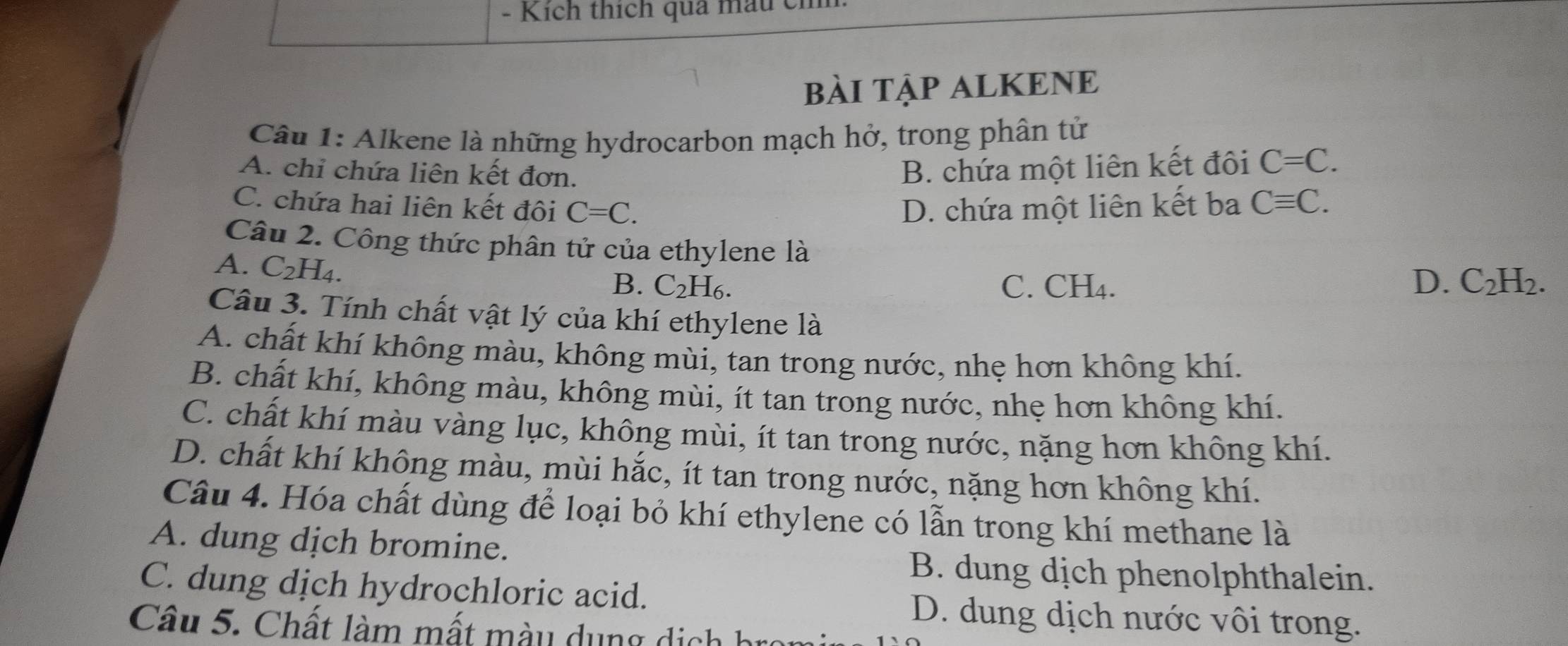 Kích thích quả mầu cm
bàI TậP ALKENE
Câu 1: Alkene là những hydrocarbon mạch hở, trong phân tử
A. chỉ chứa liên kết đơn. B. chứa một liên kết đôi C=C.
C. chứa hai liên kết đôi C=C. D. chứa một liên kết ba Cequiv C. 
Câu 2. Công thức phân tử của ethylene là C_2H_2.
A. C_2H_4.
B. C_2 H6. C. CH₄. D.
Câu 3. Tính chất vật lý của khí ethylene là
A. chất khí không màu, không mùi, tan trong nước, nhẹ hơn không khí.
B. chất khí, không màu, không mùi, ít tan trong nước, nhẹ hơn không khí.
C. chất khí màu vàng lục, không mùi, ít tan trong nước, nặng hơn không khí.
D. chất khí không màu, mùi hắc, ít tan trong nước, nặng hơn không khí.
Câu 4. Hóa chất dùng để loại bỏ khí ethylene có lẫn trong khí methane là
A. dung dịch bromine.
B. dung dịch phenolphthalein.
C. dung dịch hydrochloric acid. D. dung dịch nước vôi trong.
Câu 5. Chất làm mất màu dụng dịch br