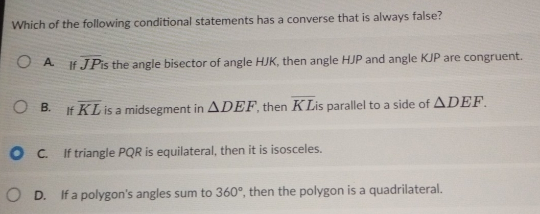 Which of the following conditional statements has a converse that is always false?
A. If overline JP is the angle bisector of angle HJK, then angle HJP and angle KJP are congruent.
B. If overline KL is a midsegment in △ DEF , then overline KLi is parallel to a side of △ DEF.
C. If triangle PQR is equilateral, then it is isosceles.
D. If a polygon's angles sum to 360° , then the polygon is a quadrilateral.