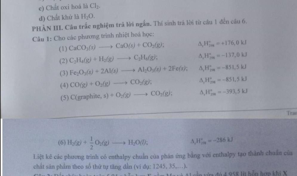 Chất oxi hoá là Cl_2. 
d) Chất khử là H_2O. 
PHÀN III. Câu trắc nghiệm trả lời ngắn. Thí sinh trả lời từ câu 1 đến câu 6. 
Câu 1: Cho các phương trình nhiệt hoá học: 
(1) CaCO_3(s)to CaO(s)+CO_2(g);
△ _rH_(298)°=+176,0kJ
(2) C_2H_4(g)+H_2(g)to C_2H_6(g);
△ _rH_(298)^o=-137,0kJ
(3) Fe_2O_3(s)+2Al(s)to Al_2O_3(s)+2Fe(s); △ _rH_(298)^o=-851,5kJ
(4) CO(g)+O_2(g)to CO_2(g);
△ _rH_(298)^o=-851, 5kJ
(5) C(graphite,s)+O_2(g)to CO_2(g); △ _rH_(298)°=-393,5kJ
Tran 
(6) H_2(g)+ 1/2 O_2(g)to H_2O(l); △ _rH_(298)°=-286kJ
Liệt kê các phương trình có enthalpy chuẩn của phán ứng bằng với enthalpy tạo thành chuẩn của 
chất sản phầm theo số thứ tự tăng dần (vi dụ: 1245, 35,...). 
A và Al cần vừa đủ 4 958 lít hỗn hơp khí X