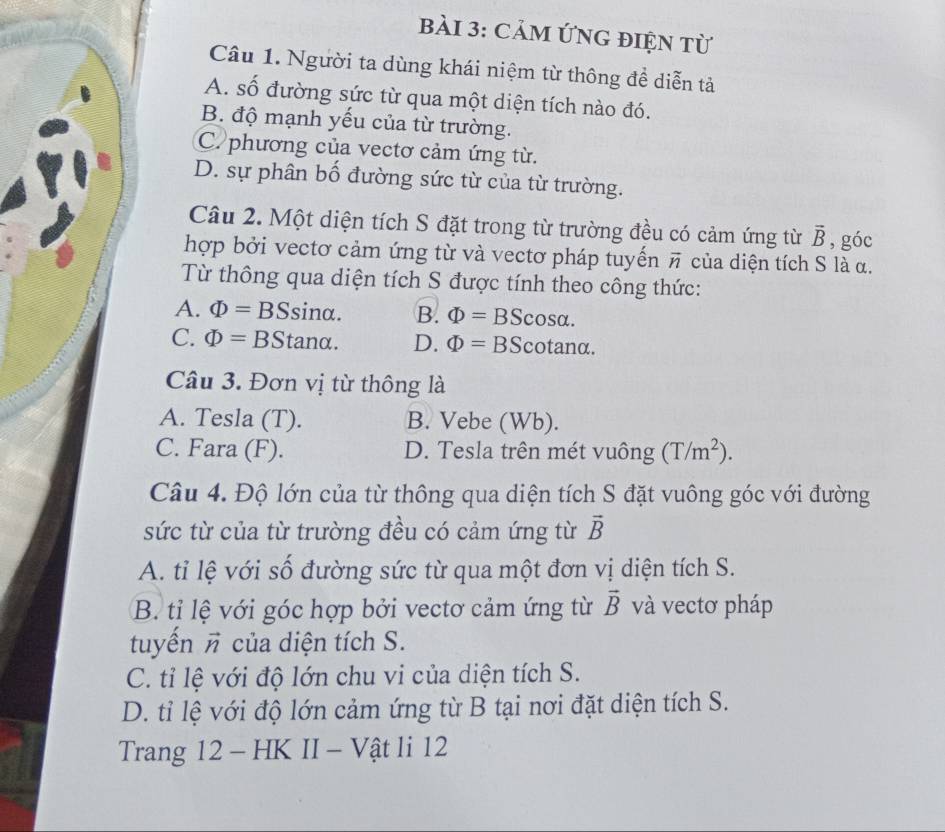 CảM ỨNG đIện từ
Câu 1. Người ta dùng khái niệm từ thông để diễn tả
A. số đường sức từ qua một diện tích nào đó.
B. độ mạnh yếu của từ trường.
C. phương của vectơ cảm ứng từ.
D. sự phân bố đường sức từ của từ trường.
Câu 2. Một diện tích S đặt trong từ trường đều có cảm ứng từ vector B , góc
hợp bởi vectơ cảm ứng từ và vectơ pháp tuyến vector n của diện tích S là α.
Từ thông qua diện tích S được tính theo công thức:
A. Phi =BSsin alpha. B. Phi =BScos alpha.
C. Phi =BStan alpha. D. Phi =BS n tan alpha
~ 
Câu 3. Đơn vị từ thông là
A. Tesla (T). B. Vebe (Wb).
C. Fara (F). D. Tesla trên mét vuông (T/m^2). 
Câu 4. Độ lớn của từ thông qua diện tích S đặt vuông góc với đường
sức từ của từ trường đều có cảm ứng từ vector B
A. tỉ lệ với số đường sức từ qua một đơn vị diện tích S.
B. tỉ lệ với góc hợp bởi vectơ cảm ứng từ vector B và vectơ pháp
tuyến vector n của diện tích S.
C. tỉ lệ với độ lớn chu vi của diện tích S.
D. tỉ lệ với độ lớn cảm ứng từ B tại nơi đặt diện tích S.
Trang 12 - HK II - Vật li 12