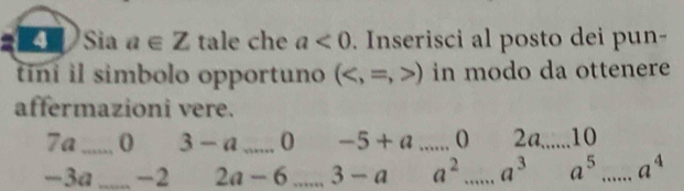 Sia a∈ Z tale che a<0</tex> . Inserisci al posto dei pun- 
tini il simbolo opportuno () in modo da ottenere 
affermazioni vere.
7a _ 0 3 - a_  0 -5+a _ 2a_  10
-3a _ -2 2a - 6 _ 3-a a^2 _ a^3 a^5 _ a^4