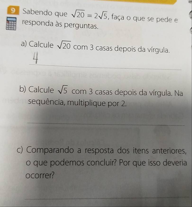 Sabendo que sqrt(20)=2sqrt(5) , faça o que se pede e 
responda às perguntas. 
a) Calcule sqrt(20) com 3 casas depois da vírgula. 
_ 
b) Calcule sqrt(5) com 3 casas depois da vírgula. Na 
sequência, multiplique por 2. 
_ 
c) Comparando a resposta dos itens anteriores, 
o que podemos concluir? Por que isso deveria 
ocorrer? 
_