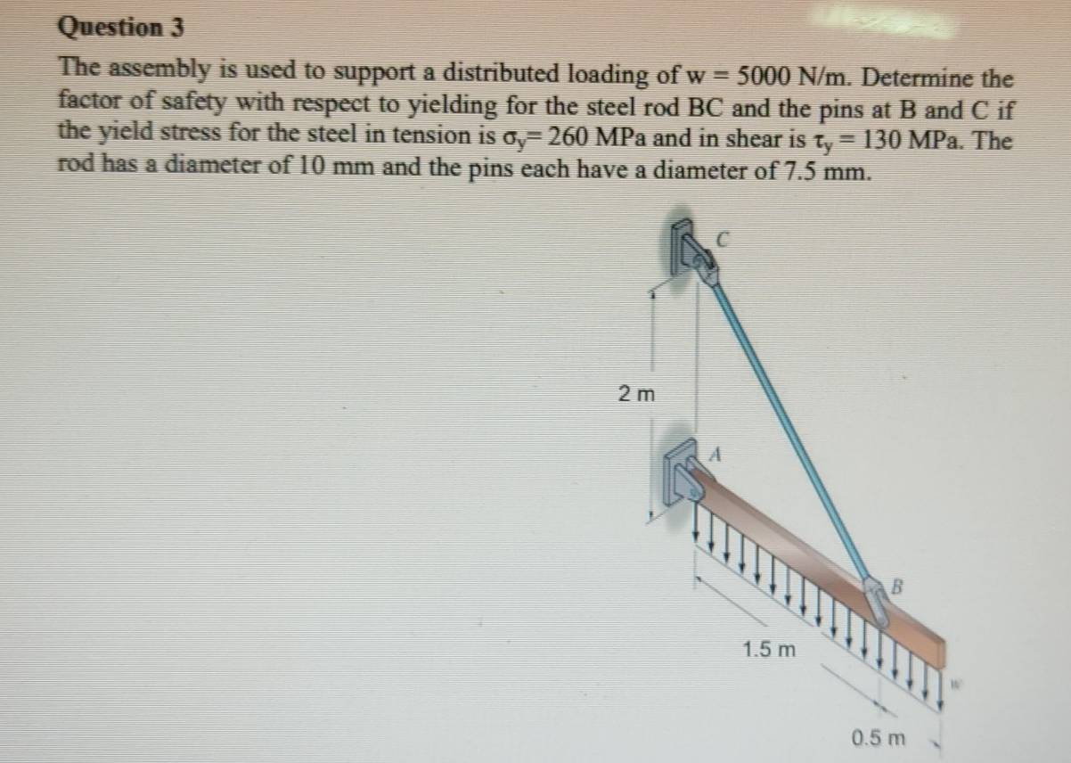 The assembly is used to support a distributed loading of w=5000N/m. Determine the
factor of safety with respect to yielding for the steel rod BC and the pins at B and C if
the yield stress for the steel in tension is sigma _y=260MPa and in shear is tau _y=130MPa. The
rod has a diameter of 10 mm and the pins each have a diameter of 7.5 mm.
C
2 m
A
B
1.5 m
W
0.5 m