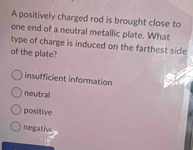 A positively charged rod is brought close to
one end of a neutral metallic plate. What
type of charge is induced on the farthest side
of the plate?
insufficient information
neutral
positive
negative