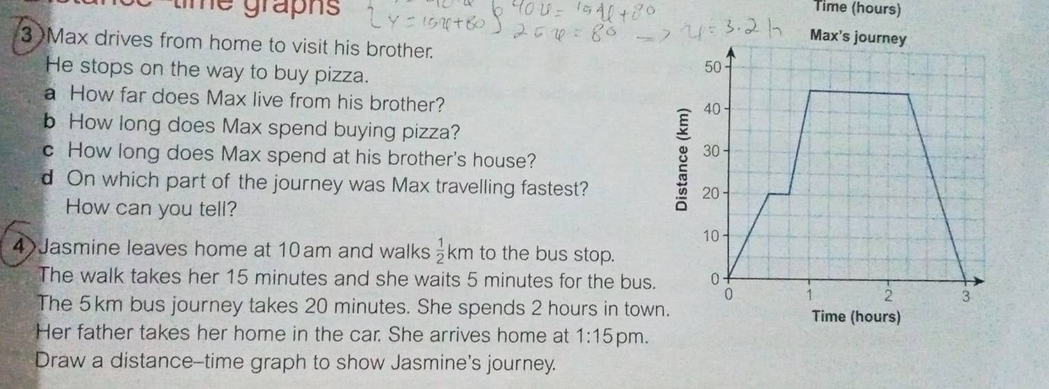 Time (hours) 
time grapns 
3)Max drives from home to visit his brother. 
He stops on the way to buy pizza. 
a How far does Max live from his brother? 
b How long does Max spend buying pizza? 
c How long does Max spend at his brother's house? 
d On which part of the journey was Max travelling fastest? 
How can you tell? 
4 Jasmine leaves home at 10 am and walks  1/2 km to the bus stop. 
The walk takes her 15 minutes and she waits 5 minutes for the bus. 
The 5km bus journey takes 20 minutes. She spends 2 hours in tow 
Her father takes her home in the car. She arrives home at 1:15 pm. 
Draw a distance--time graph to show Jasmine's journey.