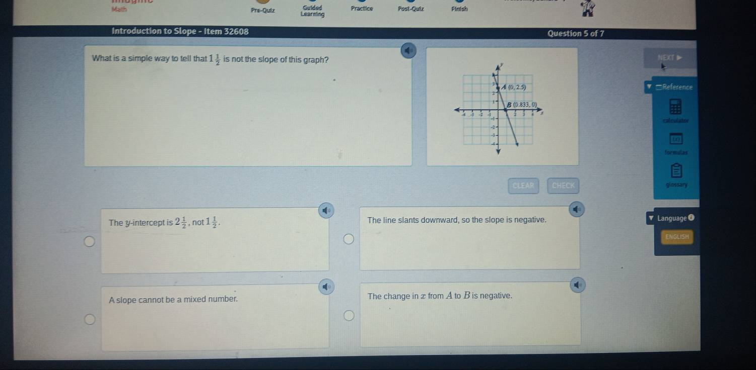 Math Pre-Quiz Learning Guided Practice Post-Quiz Finish
Introduction to Slope - Item 32608 Question 5 of 7
What is a simple way to tell that 1 1/2  is not the slope of this graph?
Reference
calculator
formulas
CLEAR CHECK glossary
4
The y-intercept is 2 1/2  , not 1 1/2 . The line slants downward, so the slope is negative. Language 0
ENGLISH
A slope cannot be a mixed number. The change in x from A to B is negative.