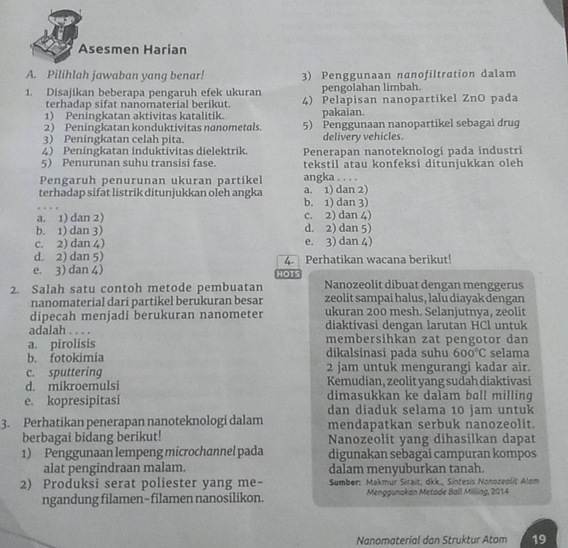 Asesmen Harian
A. Pilihlah jawaban yang benar! 3) Penggunaan nanofiltration dalam
1. Disajikan beberapa pengaruh efek ukuran pengolahan limbah.
terhadap sifat nanomaterial berikut. 4) Pelapisan nanopartikel ZnO pada
1) Peningkatan aktivitas katalitik. pakaian.
2) Peningkatan konduktivitas nanometals. 5) Penggunaan nanopartikel sebagai drug
3) Peningkatan celah pita. delivery vehicles.
4) Peningkatan induktivitas dielektrik. Penerapan nanoteknologi pada industri
5) Penurunan suhu transisi fase. tekstil atau konfeksi ditunjukkan oleh
Pengaruh penurunan ukuran partikel angka . . . .
terhadap sifat listrik ditunjukkan oleh angka a. 1) dan 2)
b. 1) dan 3)
a. 1) dan 2) c. 2) dan 4)
b. 1) dan 3) d. 2) dan 5)
c. 2) dan 4) e. 3) dan 4)
d. 2) dan 5) Perhatikan wacana berikut!
4.
e. 3) dan 4)
HOTS
2. Salah satu contoh metode pembuatan
Nanozeolit dibuat dengan menggerus
nanomaterial dari partikel berukuran besar zeolit sampai halus, lalu diayak dengan
dipecah menjadi berukuran nanometer
ukuran 200 mesh. Selanjutnya, zeolit
adalah . . . .
diaktivasi dengan larutan HCl untuk
a. pirolisis
membersihkan zat pengotor dan
dikalsinasi pada suhu
b. fotokimia 600°C selama
c. sputtering
2 jam untuk mengurangi kadar air.
d. mikroemulsi Kemudian, zeolit yang sudah diaktivasi
e. kopresipitasi
dimasukkan ke dalam ball milling
dan diaduk selama 10 jam untuk
3. Perhatikan penerapan nanoteknologi dalam mendapatkan serbuk nanozeolit.
berbagai bidang berikut! Nanozeolit yang dihasilkan dapat
1) Penggunaan lempeng microchannel pada digunakan sebagai campuran kompos
alat pengindraan malam. dalam menyuburkan tanah.
2) Produksi serat poliester yang me-  Sumber: Makmur Sirait, dkk., Sintesis Nonozeolit Alom
ngandung filamen-filamen nanosilikon. Menggunakan Metode Ball Milling, 2014
Nanomaterial dan Struktur Atom 19