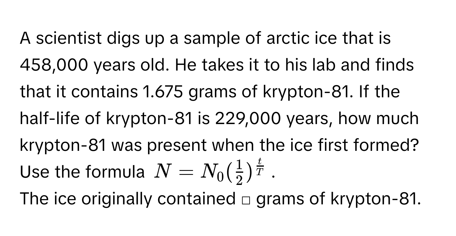 A scientist digs up a sample of arctic ice that is 458,000 years old. He takes it to his lab and finds that it contains 1.675 grams of krypton-81. If the half-life of krypton-81 is 229,000 years, how much krypton-81 was present when the ice first formed? Use the formula  $N=N_0( 1/2 )^ t/T $. 
The ice originally contained □ grams of krypton-81.