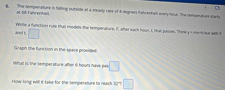 6, The temperature is falling outside at a steady rate of 4 degrees Fahrenheit every hour. The temperature starts 
at 68 Fahrenheit. 
Write a function rule that models the temperature, F, after each hour, t, that passes. Think y=mx+b but with F
and t. □ 
Graph the function in the space provided. 
What is the temperature after 6 hours have pas □ 
How long will it take for the temperature to reach 32° 7 □