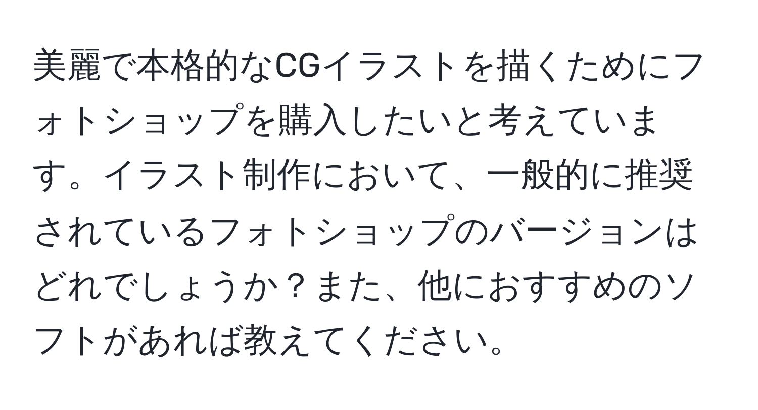美麗で本格的なCGイラストを描くためにフォトショップを購入したいと考えています。イラスト制作において、一般的に推奨されているフォトショップのバージョンはどれでしょうか？また、他におすすめのソフトがあれば教えてください。
