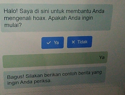 Halo! Saya di sini untuk membantu Anda
mengenali hoax. Apakah Anda ingin
mulai?
Ya × Tidak
Ya
Bagus! Silakan berikan contoh berita yang
ingin Anda periksa.