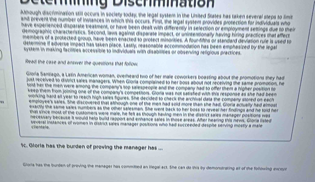 miation 
Although discrimination still occurs in society today, the legal system in the United States has taken several steps to limit 
and prevent the number of instances in which this occurs. First, the legal system provides protection for individuals who 
have experienced disparate treatment, or have been dealt with differently in selection or employment settings due to their 
demographic characteristics. Second, laws against disparate impact, or unintentionally having hiring practices that affect 
members of a protected group, have been enacted to protect minorities. A four-fifths or standard deviation rule is used to 
determine if adverse impact has taken place. Lastly, reasonable accommodation has been emphasized by the legal 
system in making facilities accessible to individuals with disabilities or observing religious practices. 
Read the case and answer the questions that follow. 
Gloria Santiago, a Latin American woman, overheard two of her male coworkers boasting about the promotions they had 
just received to district sales managers. When Gloria complained to her boss about not receiving the same promotion, he 
told her the men were among the company's top salespeople and the company had to offer them a higher position to 
keep them from joining one of the company's competitors. Gloria was not satisfied with this response as she had been 
working hard all year to reach high sales figures. She decided to check the archival data the company stored on each 
employee's sales. She discovered that although one of the men had sold more than she had, Gloria actually had almost 
exactly the same sales numbers as the other salesman. She went back to her boss to reveal her findings and he told her 
that since most of the customers were male, he felt as though having men in the district sales manager positions was 
necessary because it would help build rapport and enhance sales in those areas. After hearing this news, Gloria listed 
several instances of women in district sales manager positions who had succeeded despite serving mostly a male 
clientele 
1c. Gioria has the burden of proving the manager has ... 
Gloria has the burden of proving the manager has committed an illegal act. She can do this by demonstrating all of the following except