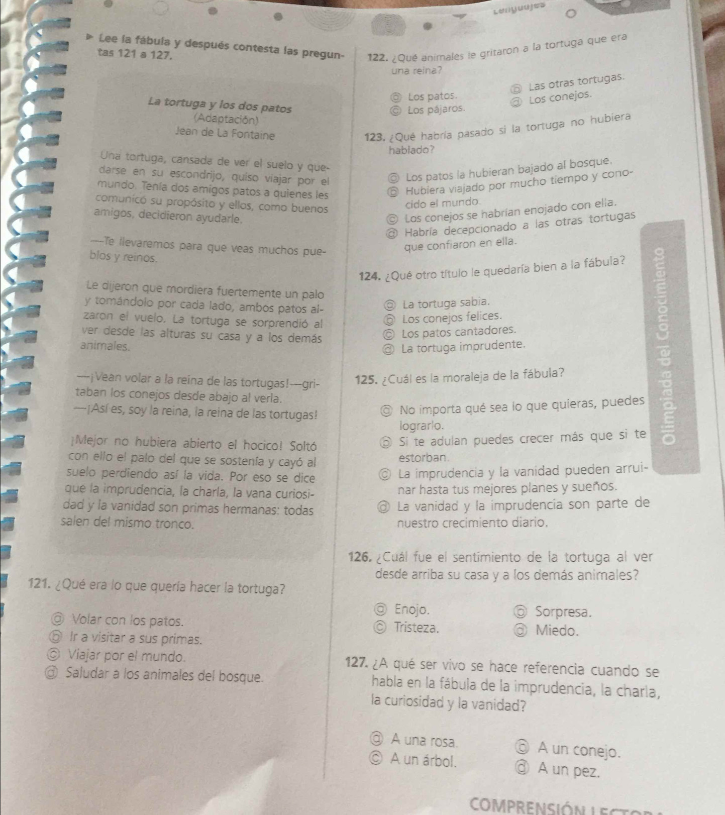 Lenguujes
Lee la fábula y después contesta las pregun- 122. ¿Qué animales le gritaron a la tortuga que era
tas 121 a 127.
una reina?
Las otras tortugas.
Los patos.
Los conejos.
La tortuga y los dos patos
Los pájaros.
(Adaptación)
Jean de La Fontaine
123. ¿Qué habría pasado si la tortuga no hubiera
hablado?
Una tortuga, cansada de ver el suelo y que-
darse en su escondrijo, quíso viajar por el
◎ Los patos la hubieran bajado al bosque.
mundo. Tenía dos amigos patos a quienes les
⑤ Hubiera viajado por mucho tiempo y cono-
comunicó su propósito y ellos, como buenos
cido el mundo.
amigos, decidieron ayudarle.
Los conejos se habrían enojado con ella.
a Habría decepcionado a las otras tortugas
---Te llevaremos para que veas muchos pue-
que confiaron en ella.
blos y reinos.
124. ¿Qué otro título le quedaría bien a la fábula?
Le dijeron que mordiera fuertemente un palo
y tomándolo por cada lado, ambos patos al-
@ La tortuga sabia.
zaron el vuelo. La tortuga se sorprendió al
◎ Los conejos felices.
ver desde las alturas su casa y a los demás
◎ Los patos cantadores.
animales. @ La tortuga imprudente.
----¡Vean volar a la reina de las tortugas!---gri- 125. ¿Cuál es la moraleja de la fábula?
taban los conejos desde abajo al verla.
—¡Así es, soy la reina, la reina de las tortugas!
◎ No importa qué sea lo que quieras, puedes
lograrlo.
¡Mejor no hubiera abierto el hocico! Soltó
Si te adulan puedes crecer más que si te
con ello el palo del que se sostenía y cayó al estorban.
suelo perdiendo así la vida. Por eso se dice
◎ La imprudencia y la vanidad pueden arrui-
que la imprudencia, la charla, la vana curiosi- nar hasta tus mejores planes y sueños.
dad y la vanidad son primas hermanas: todas La vanidad y la imprudencia son parte de
a
salen del mismo tronco. nuestro crecimiento diario.
126 ¿Cuál fue el sentimiento de la tortuga al ver
desde arriba su casa y a los demás animales?
121. ¿Qué era lo que quería hacer la tortuga?
Enojo. Sorpresa.
@ Volar con los patos. Tristeza. Miedo.
⑥ Ir a visitar a sus primas.
◎ Viajar por el mundo. 127. ¿A qué ser vivo se hace referencia cuando se
@ Saludar a los animales del bosque. habla en la fábula de la imprudencia, la charla,
la curiosidad y la vanidad?
@ A una rosa. ⑥ A un conejo.
© A un árbol. ③ A un pez.
COMPRENSIÓN LECTS
