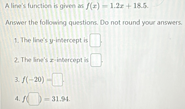 A line's function is given as f(x)=1.2x+18.5. 
Answer the following questions. Do not round your answers. 
1. The line's y-intercept is □. 
2. The line's x-intercept is □. 
3. f(-20)=□. 
4. f(□ )=31.94.