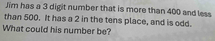 Jim has a 3 digit number that is more than 400 and less 
than 500. It has a 2 in the tens place, and is odd. 
What could his number be?