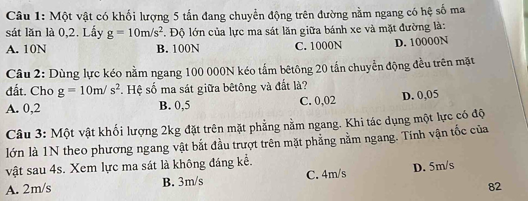 Một vật có khối lượng 5 tấn đang chuyển động trên đường nằm ngang có hệ số ma
sát lăn là 0,2. Lấy g=10m/s^2. Độ lớn của lực ma sát lăn giữa bánh xe và mặt đường là:
A. 10N B. 100N C. 1000N D. 10000N
Câu 2: Dùng lực kéo nằm ngang 100 000N kéo tấm bêtông 20 tấn chuyển động đều trên mặt
đất. Cho g=10m/s^2. Hệ số ma sát giữa bêtông và đất là?
A. 0,2 B. 0,5 C. 0,02 D. 0,05
Câu 3: Một vật khối lượng 2kg đặt trên mặt phẳng nằm ngang. Khi tác dụng một lực có độ
lớn là 1N theo phương ngang vật bắt đầu trượt trên mặt phẳng nằm ngang. Tính vận tốc của
vật sau 4s. Xem lực ma sát là không đáng kể.
A. 2m/s B. 3m/s C. 4m/s D. 5m/s
82