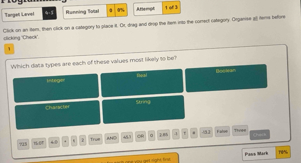 Target Level 4-5 Running Total 0 0% Attempt 1 of 3
Click on an item, then click on a category to place it. Or, drag and drop the item into the correct category. Organise all items before
clicking 'Check'.
1
Which data types are each of these values most likely to be?
Boolean
Integer Real
Character String
# False Three
723 15.0T 4.0 + t 2 True AND 45.1 OR 0 2.85 -1 T -13.2 Check
sh one you get right first . Pass Mark 70%