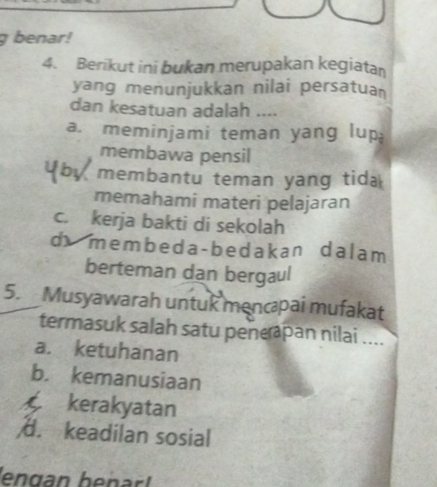 benar!
4. Berikut ini bukan merupakan kegiatan
yang menunjukkan nilai persatuan
dan kesatuan adalah ....
a. meminjami teman yang lup
membawa pensil
membantu teman yang tida 
memahami materi pelajaran
c. kerja bakti di sekolah
d membeda-bedakan dalam 
berteman dan bergaul
5. Musyawarah untuk mencpai mufakat
termasuk salah satu penepan nilai ....
a. ketuhanan
b. kemanusiaan
kerakyatan
d. keadilan sosial
engan benar l