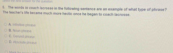 Select the best answer for the question.
5. The words to coach lacrosse in the following sentence are an example of what type of phrase?
The teacher's life became much more hectic once he began to coach lacrosse.
A. Infinitive phrase
B. Noun phrase
C. Gerund phrase
D. Absolute phrase