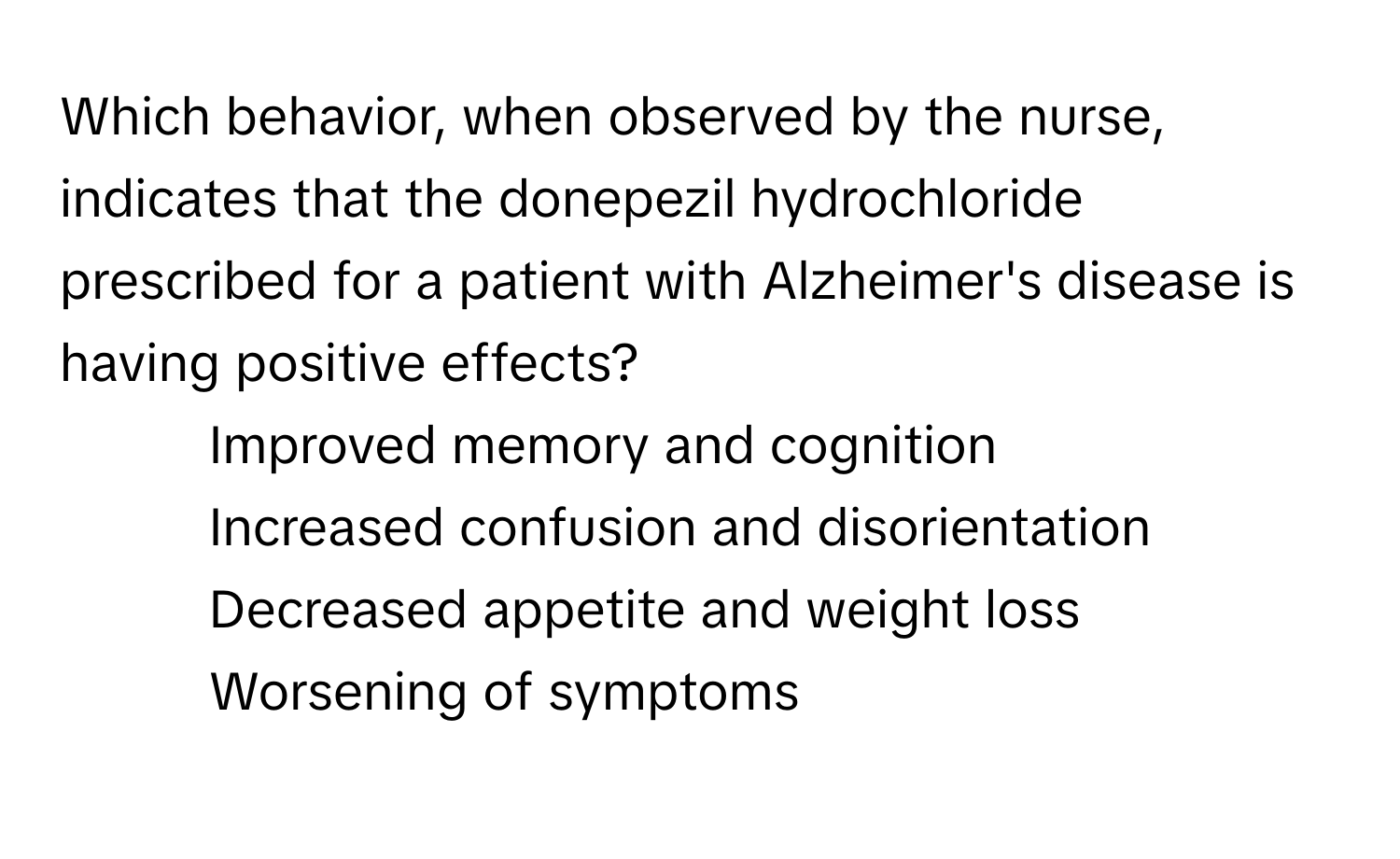 Which behavior, when observed by the nurse, indicates that the donepezil hydrochloride prescribed for a patient with Alzheimer's disease is having positive effects?

1) Improved memory and cognition 
2) Increased confusion and disorientation 
3) Decreased appetite and weight loss 
4) Worsening of symptoms