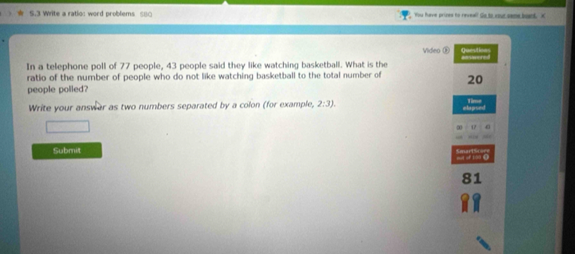 Write a ratio: word problems S80 You have prizes to reveal? Go to your same board. X 
Video ⓑ Questions 
In a telephone poll of 77 people, 43 people said they like watching basketball. What is the answered 
ratio of the number of people who do not like watching basketball to the total number of
20
people polled? 
Write your answar as two numbers separated by a colon (for example, 2:3). elapsed Time 
17 4
Submit 
Smart S cor 
eot of 100 ()
81