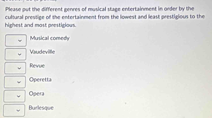 Please put the different genres of musical stage entertainment in order by the
cultural prestige of the entertainment from the lowest and least prestigious to the
highest and most prestigious.
Musical comedy
Vaudeville
Revue
Operetta
Opera
Burlesque