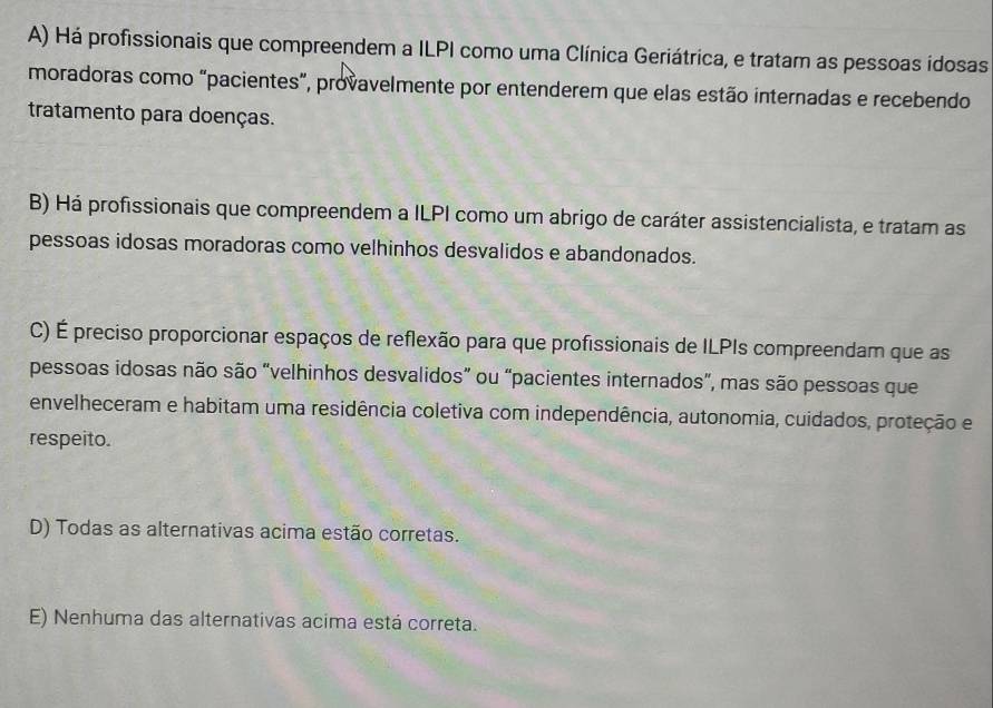 A) Há profissionais que compreendem a ILPI como uma Clínica Geriátrica, e tratam as pessoas idosas
moradoras como “pacientes”, provavelmente por entenderem que elas estão internadas e recebendo
tratamento para doenças.
B) Há profissionais que compreendem a ILPI como um abrigo de caráter assistencialista, e tratam as
pessoas idosas moradoras como velhinhos desvalidos e abandonados.
C) É preciso proporcionar espaços de reflexão para que profissionais de ILPIs compreendam que as
pessoas idosas não são “velhinhos desvalidos” ou “pacientes internados”, mas são pessoas que
envelheceram e habitam uma residência coletiva com independência, autonomia, cuidados, proteção e
respeito.
D) Todas as alternativas acima estão corretas.
E) Nenhuma das alternativas acima está correta.