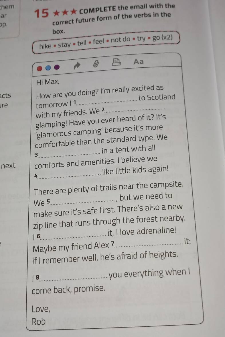 them 
ar 15 ★★★ COMPLETE the email with the 
op. correct future form of the verbs in the 
box. 
hike • stay « tell ● feel ● not do » try· go(x2) 
Aa 
Hi Max, 
_ 
acts How are you doing? I'm really excited as 
to Scotland 
_ 
Ire tomorrow I 1 
with my friends. We ² 
glamping! Have you ever heard of it? It's 
‘glamorous camping’ because it’s more 
comfortable than the standard type. We 
3_ in a tent with all 
next comforts and amenities. I believe we 
4_ like little kids again! 
There are plenty of trails near the campsite. 
We 5_ , but we need to 
make sure it’s safe first. There’s also a new 
zip line that runs through the forest nearby. 
1 6_ it, I love adrenaline! 
Maybe my friend Alex 7._ 
it: 
if I remember well, he’s afraid of heights. 
| 8_ 
you everything when I 
come back, promise. 
Love, 
Rob