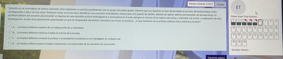 Tiempo restante 0:36:27 Ocultar
Gerardo es un normalista de sétimo semestre, está realizando su práctica profesional con un grupo de cuarto grado. Observa que sus alumnos no han desarrollado el proceso de lectoescritura como
corresponde a niños de esa edad. Realizará varias acciones para identificar con precisión el problema, involucrará a los padres de familia, además de aplicar talleres permanentes de lectoescritura. La
profesionalidad del docente (practicante) se expresa en una decidida actitud investigadora e innovadora en el aula, siempre al servicio de la mejora educativa y orientada a la acción. La aplicación de esta Edwin Israel Tovar Ramirez
1 2
investigación acción está plenamente garantizada ya que es inseparable del ámbito educativo en el que se produce. ¿A que beneficio de la práctica reflexiva hace referencia el texto? BAB 7 8
to 11
a La Práctica Reflexiva requiere de un trabajo profundo y sistemático. 12 13 14 15 10 17 18
b. La Práctica Reflexiva involucra a todos los actores de la escuela. 19 20 2 22 23 24 25 26 27
C. La Práctica Reflexiva convierte al profesor o al estudiante en prácticas en un investigador en contexto real.
28 29 30
d. La Práctica reflexiva apoya el trabajo institucional y corresponsable de los miembros de una escuela.
Terminar intento...
Siquiente página