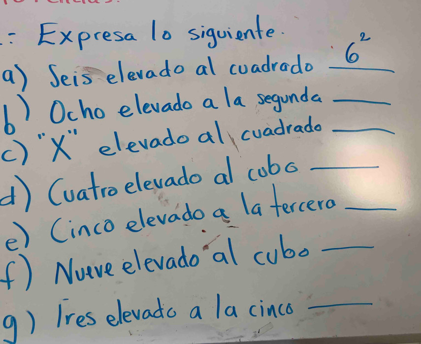 Expresa l0 siquiente. 
a) Seis elevado al cuadrado _ 6^2
b) Ocho elevado a la segunda_ 
() "X elevadoal cvadrade_ 
d) (vatro elevado al cobo__ 
e) (inco elevado a latercero 
(f) Nuve elevado 'al cubo_ 
9) Ires elevado a la cinco_