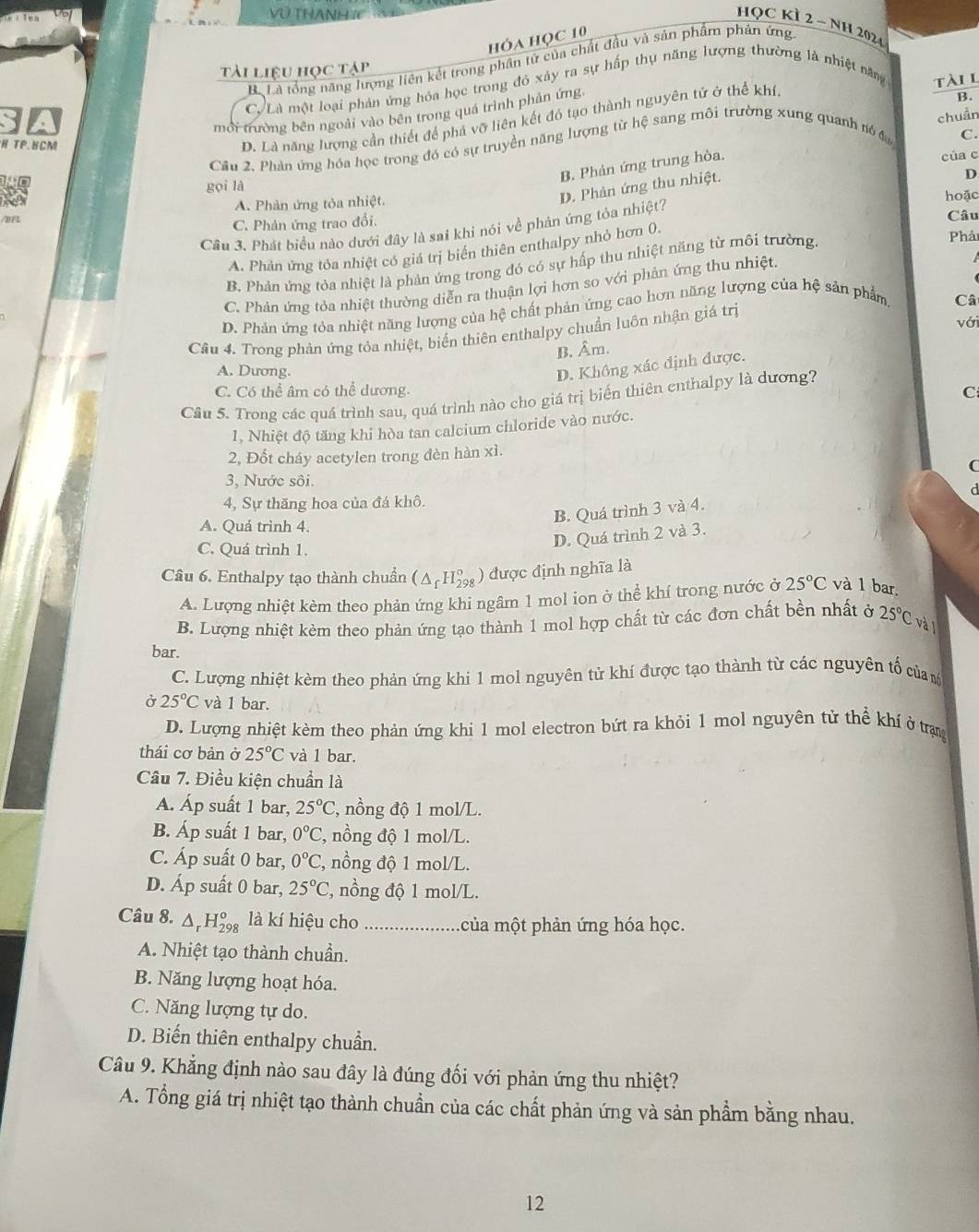 VU THANH IC
HQC KÌ 2 - NH 2024
hóa Học 10
Bộ Là tổng năng lượng liên kết trong phân tử của chất đầu và sản phẩm phản ứng
tài liệu học tập
CVLà một loại phản ứng hóa học trong đỏ xảy ra sự hấp thụ năng lượng thường là nhiệt năng tàil
mội trường bên ngoài vào bên trong quá trình phản ứng
D. Là năng lượng cần thiết để phá vỡ liên kết đó tạo thành nguyên tử ở thể khí,
B.
C.
Câu 2, Phản ứng hóa học trong đó có sự truyền năng lượng từ hệ sang môi trường xung quanh nó  đ chuẩn
H TP.HCM
B. Phản ứng trung hòa.
của c
D. Phản ứng thu nhiệt.
D
gọi là
/BF A. Phản ứng tỏa nhiệt. hoặc
C. Phản ứng trao đổi. Câu
Cầu 3. Phát biểu nào dưới đây là sai khi nói về phản ứng tỏa nhiệt?
A. Phản ứng tỏa nhiệt có giá trị biển thiên enthalpy nhỏ hơn 0.
B. Phản ứng tỏa nhiệt là phản ứng trong đó có sự hấp thu nhiệt năng từ môi trường.
Phải
C. Phản ứng tỏa nhiệt thường diễn ra thuận lợi hơn so với phản ứng thu nhiệt.
D. Phản ứng tỏa nhiệt năng lượng của hệ chất phản ứng cao hơn năng lượng của hệ sản phẩm,
Câ
với
Câu 4. Trong phản ứng tỏa nhiệt, biển thiên enthalpy chuẩn luôn nhận giá trị
B. Âm.
A. Dương.
D. Không xác định được.
C. Có thể âm có thể dương. C
Câu 5. Trong các quá trình sau, quá trình nào cho giá trị biến thiên enthalpy là dương?
1, Nhiệt độ tăng khi hòa tan calcium chloride vào nước.
2, Đốt cháy acetylen trong đèn hàn xì.
C
3, Nước sôi.
d
4, Sự thăng hoa của đá khô.
A. Quá trình 4.
B. Quá trình 3 và 4.
C. Ouá trình 1.
D. Quá trình 2 và 3.
Câu 6. Enthalpy tạo thành chuẩn (△ _fH_(298)°) được định nghĩa là
A. Lượng nhiệt kèm theo phản ứng khi ngâm 1 mol ion ở thể khí trong nước ở 25°C và 1 bar.
B. Lượng nhiệt kèm theo phản ứng tạo thành 1 mol hợp chất từ các đơn chất bền nhất ở 25°C và 
bar.
C. Lượng nhiệt kèm theo phản ứng khi 1 mol nguyên tử khí được tạo thành từ các nguyên tố của 
Ở 25°C và 1 bar. thhat e khí ở trạng
D. Lượng nhiệt kèm theo phản ứng khi 1 mol electron bứt ra khỏi 1 mol nguyên tử
thái cơ bản ở 25°C và 1 bar.
Câu 7. Điều kiện chuẩn là
A. Áp suất 1 bar, 25°C , nồng độ 1 mol/L.
B. Áp suất 1 bar, 0°C , nồng độ 1 mol/L.
C. Áp suất 0 bar, 0°C , nồng độ 1 mol/L.
D. Áp suất 0 bar, 25°C , nồng độ 1 mol/L.
Câu 8. △ _rH_(298)^o là kí hiệu cho ... của một phản ứng hóa học.
A. Nhiệt tạo thành chuẩn.
B. Năng lượng hoạt hóa.
C. Năng lượng tự do.
D. Biến thiên enthalpy chuẩn.
Câu 9. Khẳng định nào sau đây là đúng đối với phản ứng thu nhiệt?
A. Tổng giá trị nhiệt tạo thành chuẩn của các chất phản ứng và sản phẩm bằng nhau.
12