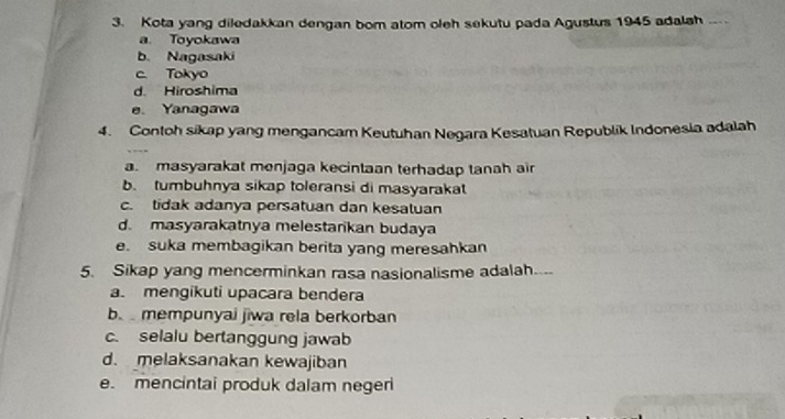 Kota yang diledakkan dengan bom atom oleh sekutu pada Agustus 1945 adalah .
a. Toyokawa
b. Nagasaki
c. Tokyo
d. Hiroshima
e. Yanagawa
4. Contoh sikap yang mengancar Keutuhan Negara Kesatuan Republik Indonesia adalah
a. masyarakat menjaga kecintaan terhadap tanah air
b. tumbuhnya sikap toleransi di masyarakat
c. tidak adanya persatuan dan kesatuan
d. masyarakatnya melestarkan budaya
e. suka membagikan berita yang meresahkan
5. Sikap yang mencerminkan rasa nasionalisme adalah....
a. mengikuti upacara bendera
b. mempunyai jiwa rela berkorban
c. selalu bertanggung jawab
d. melaksanakan kewajiban
e. mencintai produk dalam negeri