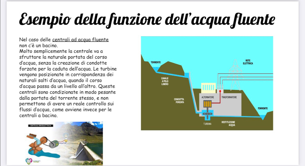 Esempio della funzione dell’acqua fluente 
Nel caso delle centrali ad acqua fluente 
non c'è un bacino. 
Molto semplicemente la centrale va a 
sfruttare la naturale portata del corso 
d'acqua, senza la creazione di condotte 
forzate per la caduta dell’acqua. Le turbine 
vengono posizionate in corrispondenza dei 
naturali salti d'acqua, quando il corso 
d'acqua passa da un livello all'altro. Queste 
centrali sono condizionate in modo pesante 
dalla portata del torrente stesso, e non 
permettono di avere un reale controllo sui 
flussi d'acqua, come avviene invece per le 
centrali a bacino.