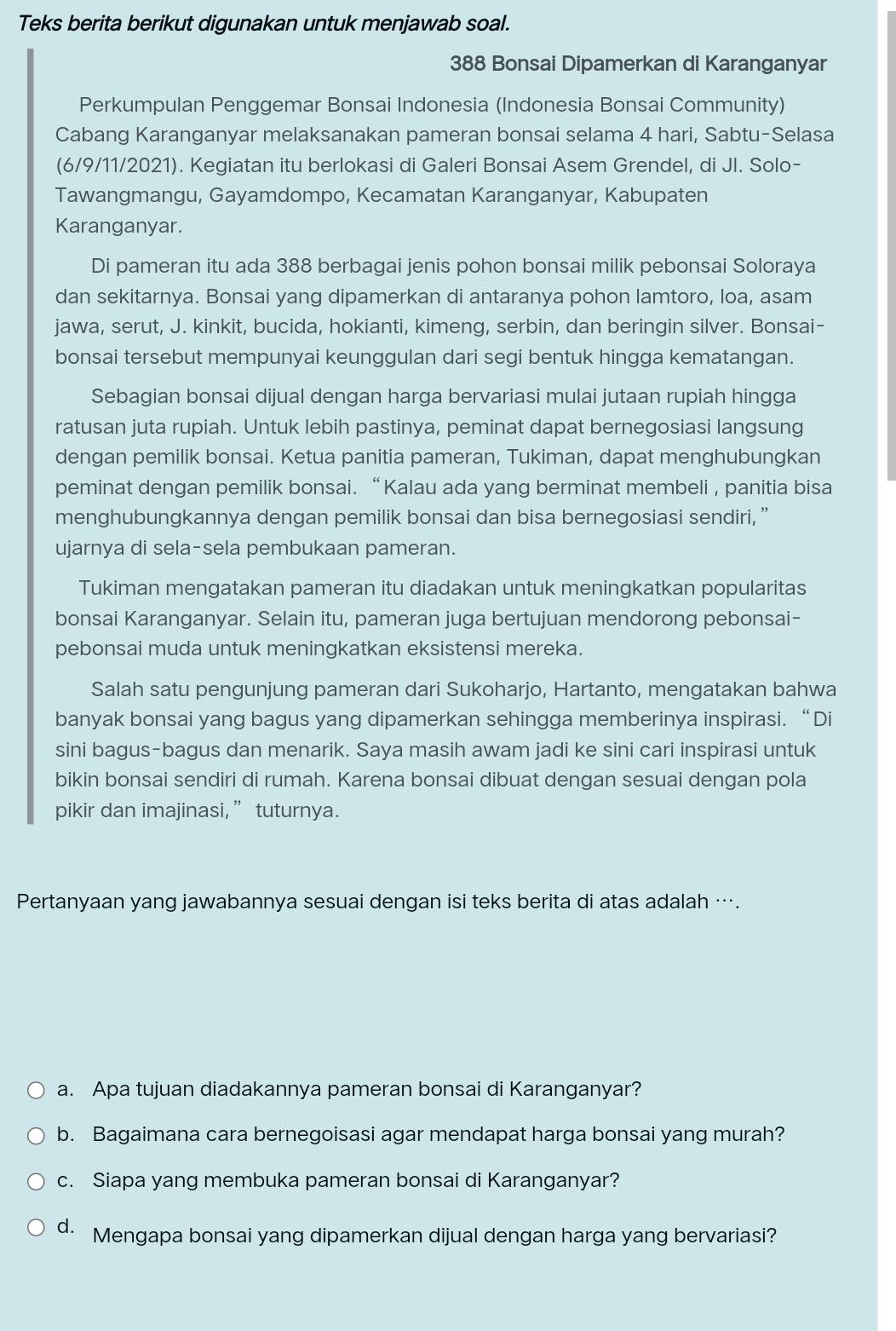 Teks berita berikut digunakan untuk menjawab soal.
388 Bonsai Dipamerkan di Karanganyar
Perkumpulan Penggemar Bonsai Indonesia (Indonesia Bonsai Community)
Cabang Karanganyar melaksanakan pameran bonsai selama 4 hari, Sabtu-Selasa
(6/9/11/2021). Kegiatan itu berlokasi di Galeri Bonsai Asem Grendel, di JI. Solo-
Tawangmangu, Gayamdompo, Kecamatan Karanganyar, Kabupaten
Karanganyar.
Di pameran itu ada 388 berbagai jenis pohon bonsai milik pebonsai Soloraya
dan sekitarnya. Bonsai yang dipamerkan di antaranya pohon lamtoro, loa, asam
jawa, serut, J. kinkit, bucida, hokianti, kimeng, serbin, dan beringin silver. Bonsai-
bonsai tersebut mempunyai keunggulan dari segi bentuk hingga kematangan.
Sebagian bonsai dijual dengan harga bervariasi mulai jutaan rupiah hingga
ratusan juta rupiah. Untuk lebih pastinya, peminat dapat bernegosiasi langsung
dengan pemilik bonsai. Ketua panitia pameran, Tukiman, dapat menghubungkan
peminat dengan pemilik bonsai. “ Kalau ada yang berminat membeli , panitia bisa
menghubungkannya dengan pemilik bonsai dan bisa bernegosiasi sendiri, ”
ujarnya di sela-sela pembukaan pameran.
Tukiman mengatakan pameran itu diadakan untuk meningkatkan popularitas
bonsai Karanganyar. Selain itu, pameran juga bertujuan mendorong pebonsai-
pebonsai muda untuk meningkatkan eksistensi mereka.
Salah satu pengunjung pameran dari Sukoharjo, Hartanto, mengatakan bahwa
banyak bonsai yang bagus yang dipamerkan sehingga memberinya inspirasi. “Di
sini bagus-bagus dan menarik. Saya masih awam jadi ke sini cari inspirasi untuk
bikin bonsai sendiri di rumah. Karena bonsai dibuat dengan sesuai dengan pola
pikir dan imajinasi,” tuturnya.
Pertanyaan yang jawabannya sesuai dengan isi teks berita di atas adalah ….
a. Apa tujuan diadakannya pameran bonsai di Karanganyar?
b. Bagaimana cara bernegoisasi agar mendapat harga bonsai yang murah?
c. Siapa yang membuka pameran bonsai di Karanganyar?
d. Mengapa bonsai yang dipamerkan dijual dengan harga yang bervariasi?