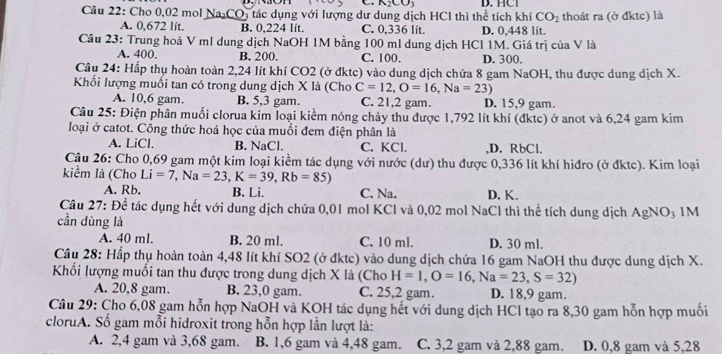 _12CO_3 D. HCI
Câu 22: Cho 0,02 mol Na₂CO3 tác dụng với lượng dư dung dịch HCl thì thể tích khí CO_2 thoát ra (ở đktc) là
A. 0,672 lít. B. 0,224 lít. C. 0,336 lít. D. 0,448 lít.
Câu 23: Trung hoà V ml dung dịch NaOH 1M bằng 100 ml dung dịch HCl 1M. Giá trị của V là
A. 400. B. 200. C. 100. D. 300.
Câu 24: Hấp thụ hoàn toàn 2,24 lít khí CO2 (ở đktc) vào dung dịch chứa 8 gam NaOH, thu được dung dịch X.
Khối lượng muối tan có trong dung dịch X là (Cho C=12,O=16,Na=23)
A. 10,6 gam. B. 5,3 gam. C. 21,2 gam. D. 15,9 gam.
Câu 25: Điện phân muối clorua kim loại kiểm nóng chảy thu được 1,792 lít khí (đktc) ở anot và 6,24 gam kim
loại ở catot. Công thức hoá học của muối đem điện phân là
A. LiCl. B. NaCl. C. KCl.
,D. RbCl.
Cậu 26: Cho 0,69 gam một kim loại kiềm tác dụng với nước (dư) thu được 0,336 lít khí hiđro (ở đktc). Kim loại
kiềm là (Cho Li=7,Na=23,K=39,Rb=85)
A. Rb. B. Li. C. Na. D. K.
Câu 27: Để tác dụng hết với dung dịch chứa 0,01 mol KCl và 0,02 mol NaCl thì thể tích dung dịch AgNO₃ 1M
cần dùng là
A. 40 ml. B. 20 ml. C. 10 ml. D. 30 ml.
Câu 28: Hấp thụ hoàn toàn 4,48 lít khí SO2 (ở đktc) vào dung dịch chứa 16 gam NaOH thu được dung dịch X.
Khối lượng muối tan thu được trong dung dịch X là (Cho H=1,O=16,Na=23,S=32)
A. 20,8 gam. B. 23,0 gam. C. 25,2 gam. D. 18,9 gam.
Câu 29: Cho 6,08 gam hỗn hợp NaOH và KOH tác dụng hết với dung dịch HCl tạo ra 8,30 gam hỗn hợp muối
cloruA. Số gam mỗi hidroxit trong hỗn hợp lần lượt là:
A. 2,4 gam và 3,68 gam. B. 1,6 gam và 4,48 gam. C. 3,2 gam và 2,88 gam. D. 0,8 gam và 5,28