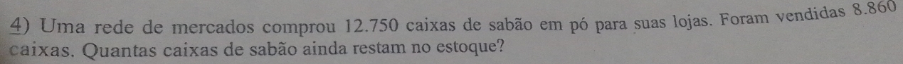 Uma rede de mercados comprou 12.750 caixas de sabão em pó para suas lojas. Foram vendidas 8.860
caixas. Quantas caixas de sabão ainda restam no estoque?